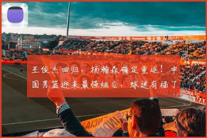 王俊杰回归,杨瀚森确定重返!中国男篮迎来最强组合,球迷有福了