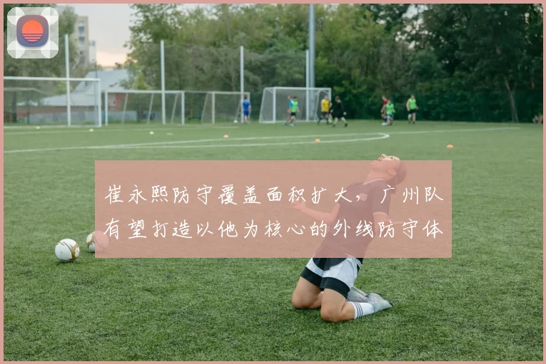 崔永熙防守覆盖面积扩大,广州队有望打造以他为核心的外线防守体系