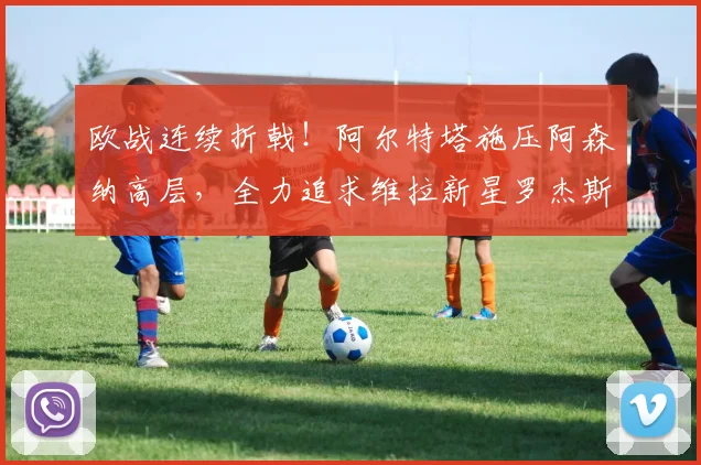 欧战连续折戟!阿尔特塔施压阿森纳高层,全力追求维拉新星罗杰斯