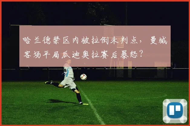 哈兰德禁区内被拉倒未判点，曼城客场平局瓜迪奥拉赛后暴怒？