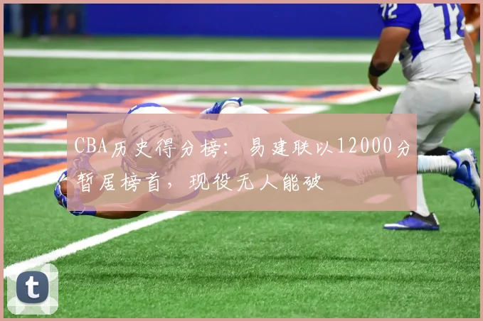 CBA历史得分榜：易建联以12000分暂居榜首，现役无人能破