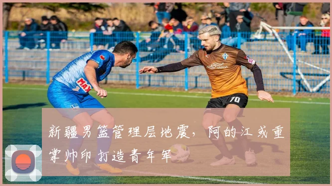 新疆男篮管理层地震，阿的江或重掌帅印打造青年军