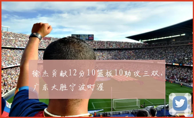 徐杰贡献12分10篮板10助攻三双,广东大胜宁波町渥