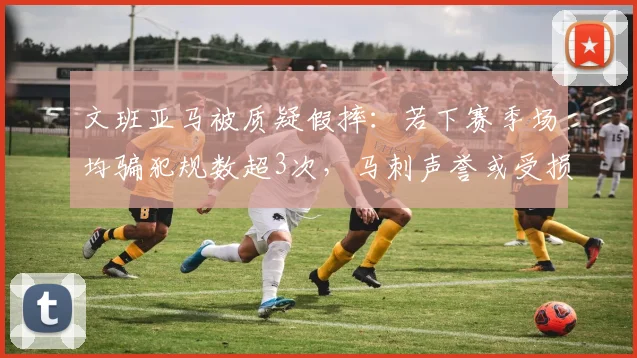文班亚马被质疑假摔：若下赛季场均骗犯规数超3次，马刺声誉或受损